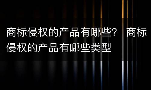 商标侵权的产品有哪些？ 商标侵权的产品有哪些类型