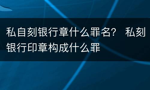 私自刻银行章什么罪名？ 私刻银行印章构成什么罪