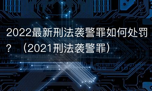 2022最新刑法袭警罪如何处罚？（2021刑法袭警罪）