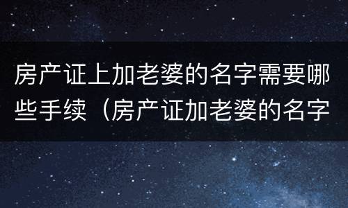 房产证上加老婆的名字需要哪些手续（房产证加老婆的名字需要哪些手续和费用）