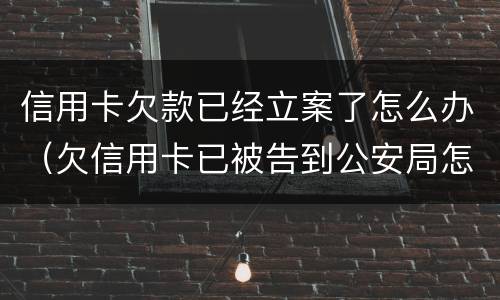 信用卡欠款已经立案了怎么办（欠信用卡已被告到公安局怎么办）