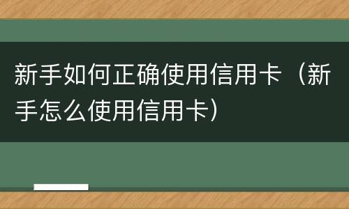 新手如何正确使用信用卡（新手怎么使用信用卡）