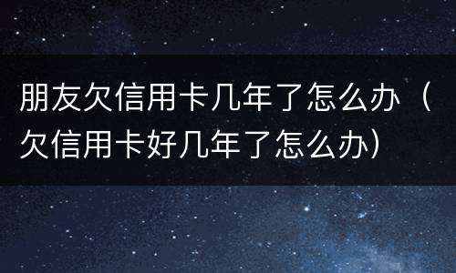 朋友欠信用卡几年了怎么办（欠信用卡好几年了怎么办）