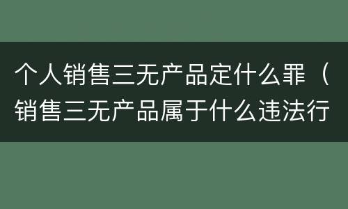 个人销售三无产品定什么罪（销售三无产品属于什么违法行为）