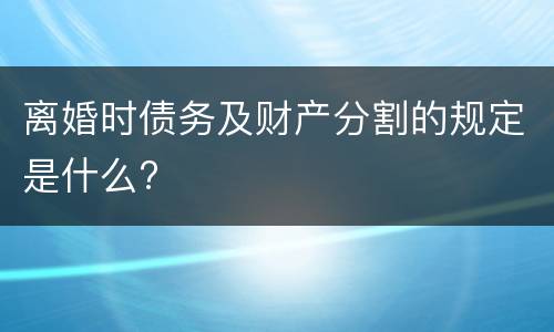 离婚时债务及财产分割的规定是什么?