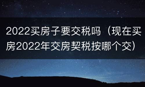 2022买房子要交税吗（现在买房2022年交房契税按哪个交）