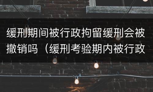 缓刑期间被行政拘留缓刑会被撤销吗（缓刑考验期内被行政拘留会撤销缓刑吗）