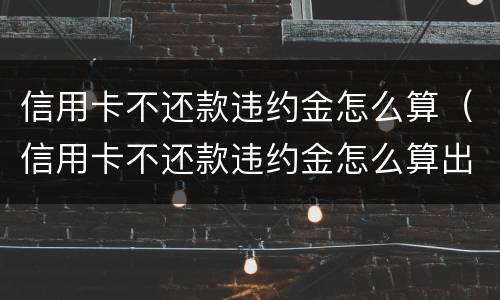 信用卡不还款违约金怎么算（信用卡不还款违约金怎么算出来的）
