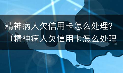 精神病人欠信用卡怎么处理？（精神病人欠信用卡怎么处理）