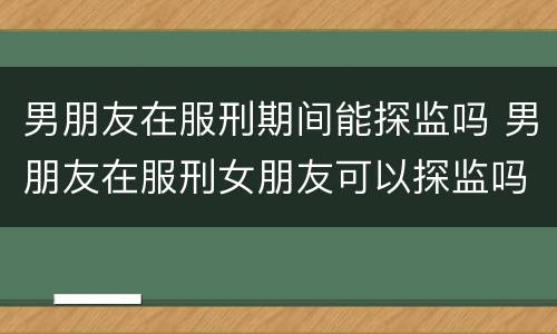 男朋友在服刑期间能探监吗 男朋友在服刑女朋友可以探监吗