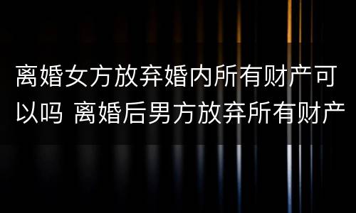 离婚女方放弃婚内所有财产可以吗 离婚后男方放弃所有财产怎么过给女方