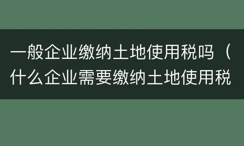 一般企业缴纳土地使用税吗（什么企业需要缴纳土地使用税）