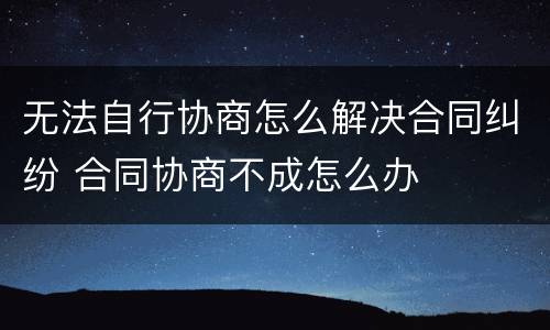 无法自行协商怎么解决合同纠纷 合同协商不成怎么办