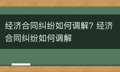 经济合同纠纷如何调解? 经济合同纠纷如何调解