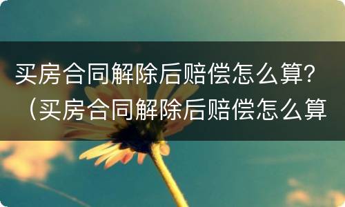 买房合同解除后赔偿怎么算？（买房合同解除后赔偿怎么算钱）
