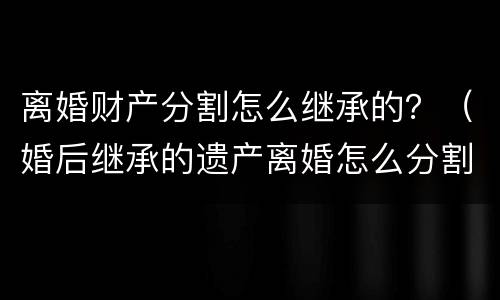 离婚财产分割怎么继承的？（婚后继承的遗产离婚怎么分割）