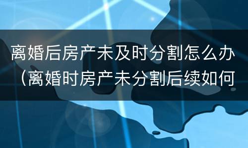 离婚后房产未及时分割怎么办（离婚时房产未分割后续如何分割）