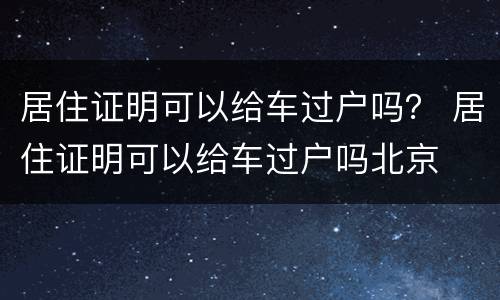 居住证明可以给车过户吗？ 居住证明可以给车过户吗北京