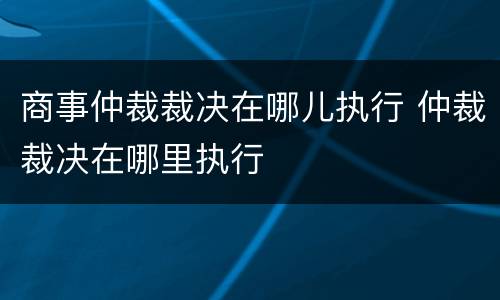 商事仲裁裁决在哪儿执行 仲裁裁决在哪里执行