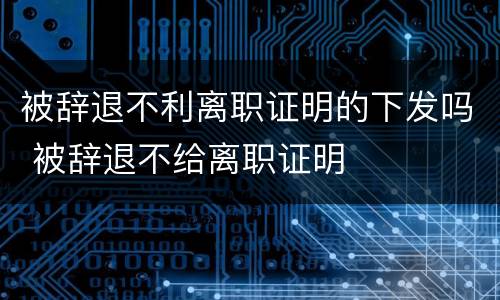 被辞退不利离职证明的下发吗 被辞退不给离职证明