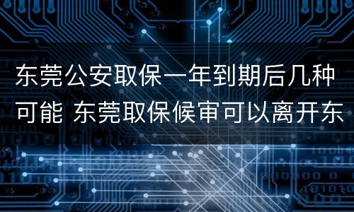 东莞公安取保一年到期后几种可能 东莞取保候审可以离开东莞吗