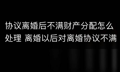 协议离婚后不满财产分配怎么处理 离婚以后对离婚协议不满