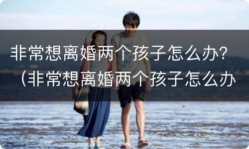非常想离婚两个孩子怎么办？（非常想离婚两个孩子怎么办呢）