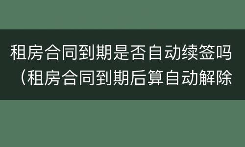 租房合同到期是否自动续签吗（租房合同到期后算自动解除吗）