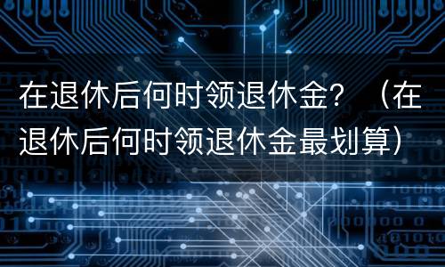 在退休后何时领退休金？（在退休后何时领退休金最划算）