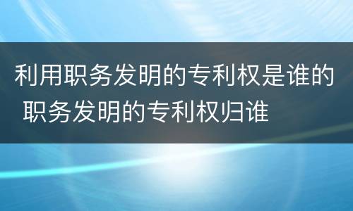 利用职务发明的专利权是谁的 职务发明的专利权归谁
