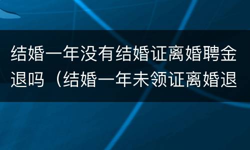 结婚一年没有结婚证离婚聘金退吗（结婚一年未领证离婚退彩礼吗）