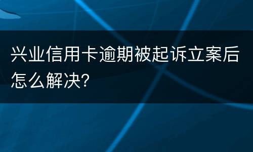 兴业信用卡逾期被起诉立案后怎么解决？