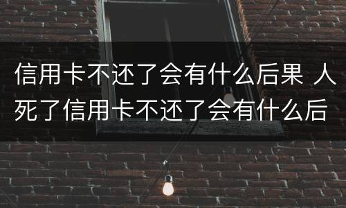 信用卡不还了会有什么后果 人死了信用卡不还了会有什么后果