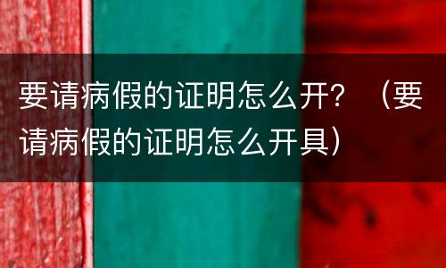 要请病假的证明怎么开？（要请病假的证明怎么开具）