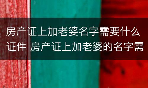 房产证上加老婆名字需要什么证件 房产证上加老婆的名字需要什么手续