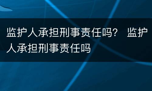 监护人承担刑事责任吗？ 监护人承担刑事责任吗