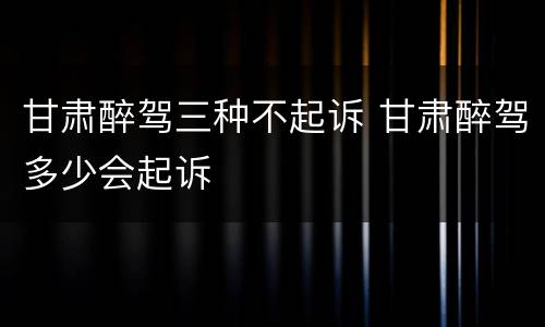 甘肃醉驾三种不起诉 甘肃醉驾多少会起诉
