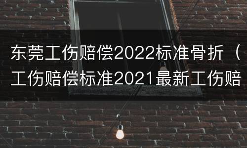东莞工伤赔偿2022标准骨折（工伤赔偿标准2021最新工伤赔偿标准东莞）