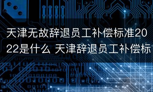 天津无故辞退员工补偿标准2022是什么 天津辞退员工补偿标准2021