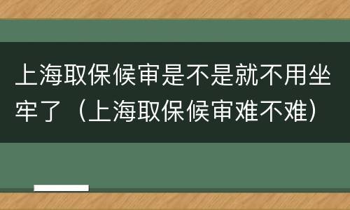上海取保候审是不是就不用坐牢了（上海取保候审难不难）