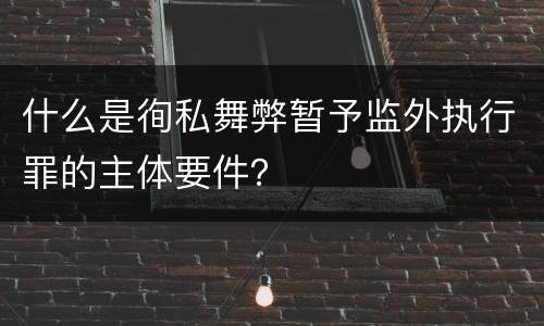 什么是徇私舞弊暂予监外执行罪的主体要件？