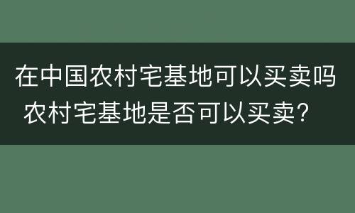 在中国农村宅基地可以买卖吗 农村宅基地是否可以买卖?