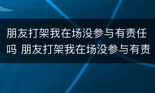 朋友打架我在场没参与有责任吗 朋友打架我在场没参与有责任吗