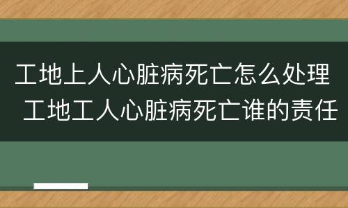 工地上人心脏病死亡怎么处理 工地工人心脏病死亡谁的责任