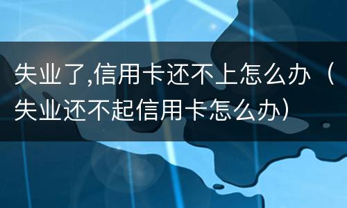 失业了,信用卡还不上怎么办（失业还不起信用卡怎么办）