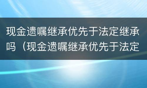 现金遗嘱继承优先于法定继承吗（现金遗嘱继承优先于法定继承吗对吗）
