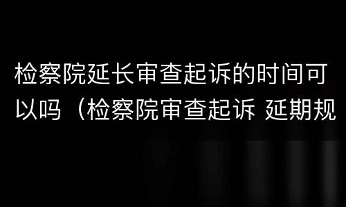 检察院延长审查起诉的时间可以吗（检察院审查起诉 延期规定）