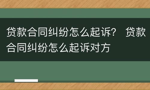 贷款合同纠纷怎么起诉？ 贷款合同纠纷怎么起诉对方