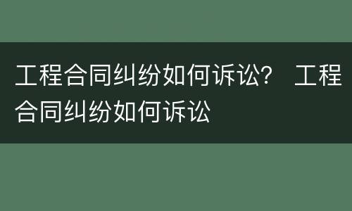 工程合同纠纷如何诉讼？ 工程合同纠纷如何诉讼