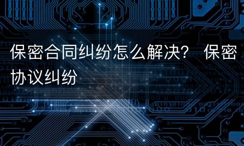 保密合同纠纷怎么解决？ 保密协议纠纷
